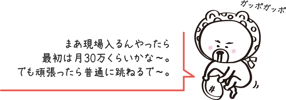 まあ現場入るんやったら最初は月30万くらいかな〜。でも頑張ったら普通に跳ねるで〜。